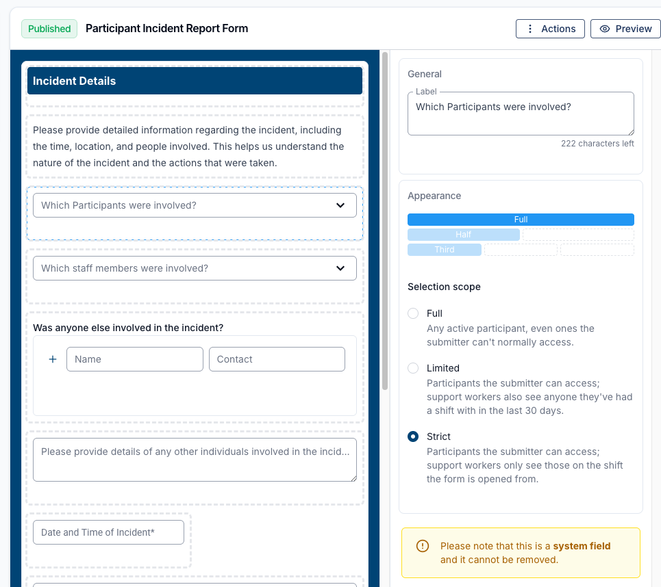The Form Builder editing a Participant Select field labelled "Which Participants were involved?" on the Participant Incident Report Form. The Appearance panel on the right shows a Selection scope radio group with three options: Full — "Any active participant, even ones the submitter can't normally access."; Limited — "Participants the submitter can access; support workers also see anyone they've had a shift with in the last 30 days."; and Strict — "Participants the submitter can access; support workers only see those on the shift the form is opened from." Strict is selected. A yellow notice below reads "Please note that this is a system field and it cannot be removed."